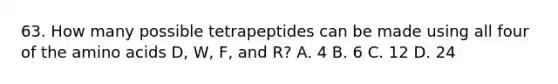 63. How many possible tetrapeptides can be made using all four of the <a href='https://www.questionai.com/knowledge/k9gb720LCl-amino-acids' class='anchor-knowledge'>amino acids</a> D, W, F, and R? A. 4 B. 6 C. 12 D. 24