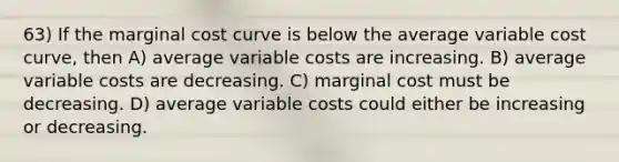 63) If the marginal cost curve is below the average variable cost curve, then A) average variable costs are increasing. B) average variable costs are decreasing. C) marginal cost must be decreasing. D) average variable costs could either be increasing or decreasing.