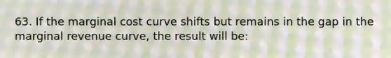 63. If the marginal cost curve shifts but remains in the gap in the marginal revenue curve, the result will be: