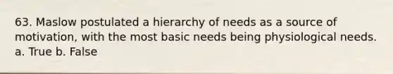 63. Maslow postulated a hierarchy of needs as a source of motivation, with the most basic needs being physiological needs. a. True b. False