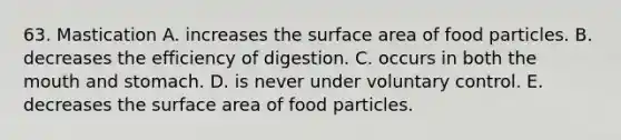 63. Mastication A. increases the surface area of food particles. B. decreases the efficiency of digestion. C. occurs in both <a href='https://www.questionai.com/knowledge/krBoWYDU6j-the-mouth' class='anchor-knowledge'>the mouth</a> and stomach. D. is never under voluntary control. E. decreases the surface area of food particles.