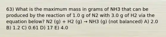 63) What is the maximum mass in grams of NH3 that can be produced by the reaction of 1.0 g of N2 with 3.0 g of H2 via the equation below? N2 (g) + H2 (g) → NH3 (g) (not balanced) A) 2.0 B) 1.2 C) 0.61 D) 17 E) 4.0