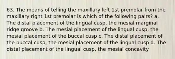 63. The means of telling the maxillary left 1st premolar from the maxillary right 1st premolar is which of the following pairs? a. The distal placement of the lingual cusp, the mesial marginal ridge groove b. The mesial placement of the lingual cusp, the mesial placement of the buccal cusp c. The distal placement of the buccal cusp, the mesial placement of the lingual cusp d. The distal placement of the lingual cusp, the mesial concavity