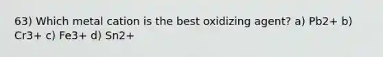 63) Which metal cation is the best oxidizing agent? a) Pb2+ b) Cr3+ c) Fe3+ d) Sn2+