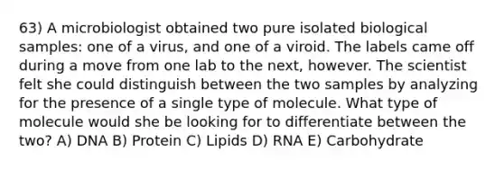 63) A microbiologist obtained two pure isolated biological samples: one of a virus, and one of a viroid. The labels came off during a move from one lab to the next, however. The scientist felt she could distinguish between the two samples by analyzing for the presence of a single type of molecule. What type of molecule would she be looking for to differentiate between the two? A) DNA B) Protein C) Lipids D) RNA E) Carbohydrate