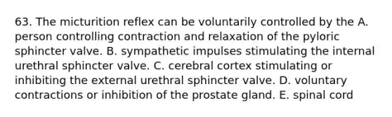 63. The micturition reflex can be voluntarily controlled by the A. person controlling contraction and relaxation of the pyloric sphincter valve. B. sympathetic impulses stimulating the internal urethral sphincter valve. C. cerebral cortex stimulating or inhibiting the external urethral sphincter valve. D. voluntary contractions or inhibition of the prostate gland. E. spinal cord