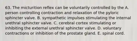 63. The micturition reflex can be voluntarily controlled by the A. person controlling contraction and relaxation of the pyloric sphincter valve. B. sympathetic impulses stimulating the internal urethral sphincter valve. C. cerebral cortex stimulating or inhibiting the external urethral sphincter valve. D. voluntary contractions or inhibition of the prostate gland. E. spinal cord.