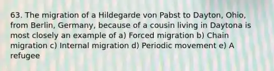 63. The migration of a Hildegarde von Pabst to Dayton, Ohio, from Berlin, Germany, because of a cousin living in Daytona is most closely an example of a) Forced migration b) Chain migration c) Internal migration d) Periodic movement e) A refugee