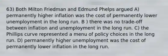 63) Both Milton Friedman and Edmund Phelps argued A) permanently higher inflation was the cost of permanently lower unemployment in the long run. B ) there was no trade-off between inflation and unemployment in the long run. C) the Phillips curve represented a menu of policy choices in the long run. D) permanently higher unemployment was the cost of permanently lower inflation in the long run.