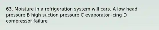 63. Moisture in a refrigeration system will cars. A low head pressure B high suction pressure C evaporator icing D compressor failure