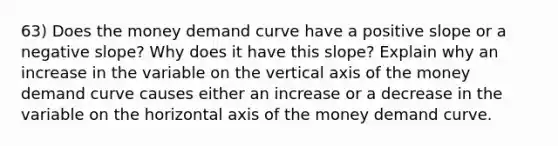 63) Does the money demand curve have a positive slope or a negative slope? Why does it have this slope? Explain why an increase in the variable on the vertical axis of the money demand curve causes either an increase or a decrease in the variable on the horizontal axis of the money demand curve.