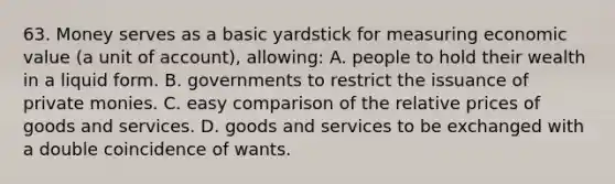 63. Money serves as a basic yardstick for measuring economic value (a unit of account), allowing: A. people to hold their wealth in a liquid form. B. governments to restrict the issuance of private monies. C. easy comparison of the relative prices of goods and services. D. goods and services to be exchanged with a double coincidence of wants.