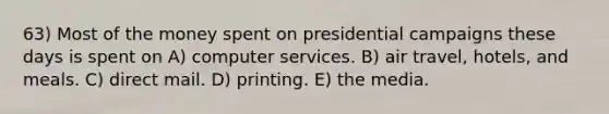 63) Most of the money spent on presidential campaigns these days is spent on A) computer services. B) air travel, hotels, and meals. C) direct mail. D) printing. E) the media.