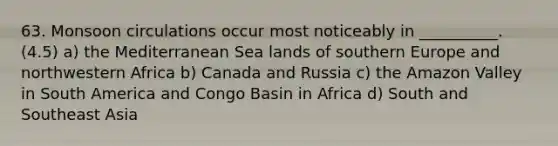 63. Monsoon circulations occur most noticeably in __________. (4.5) a) the Mediterranean Sea lands of southern Europe and northwestern Africa b) Canada and Russia c) the Amazon Valley in South America and Congo Basin in Africa d) South and Southeast Asia