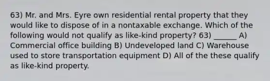 63) Mr. and Mrs. Eyre own residential rental property that they would like to dispose of in a nontaxable exchange. Which of the following would not qualify as like-kind property? 63) ______ A) Commercial office building B) Undeveloped land C) Warehouse used to store transportation equipment D) All of the these qualify as like-kind property.