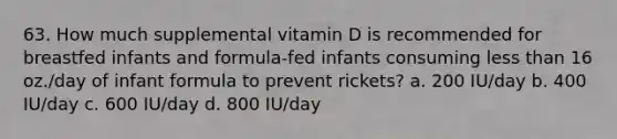 63. How much supplemental vitamin D is recommended for breastfed infants and formula-fed infants consuming less than 16 oz./day of infant formula to prevent rickets? a. 200 IU/day b. 400 IU/day c. 600 IU/day d. 800 IU/day