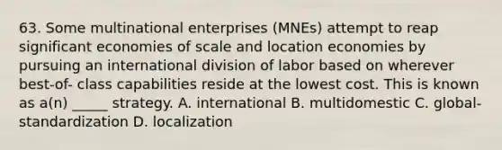 63. Some multinational enterprises (MNEs) attempt to reap significant economies of scale and location economies by pursuing an international division of labor based on wherever best-of- class capabilities reside at the lowest cost. This is known as a(n) _____ strategy. A. international B. multidomestic C. global-standardization D. localization