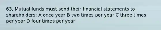 63, Mutual funds must send their <a href='https://www.questionai.com/knowledge/kFBJaQCz4b-financial-statements' class='anchor-knowledge'>financial statements</a> to shareholders: A once year B two times per year C three times per year D four times per year