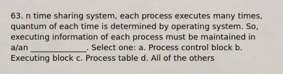 63. n time sharing system, each process executes many times, quantum of each time is determined by operating system. So, executing information of each process must be maintained in a/an ______________. Select one: a. Process control block b. Executing block c. Process table d. All of the others