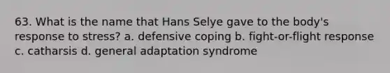 63. What is the name that Hans Selye gave to the body's response to stress? a. defensive coping b. fight-or-flight response c. catharsis d. general adaptation syndrome