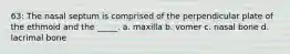 63: The nasal septum is comprised of the perpendicular plate of the ethmoid and the _____. a. maxilla b. vomer c. nasal bone d. lacrimal bone