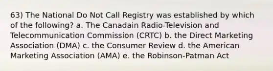 63) The National Do Not Call Registry was established by which of the following? a. The Canadain Radio-Television and Telecommunication Commission (CRTC) b. the Direct Marketing Association (DMA) c. the Consumer Review d. the American Marketing Association (AMA) e. the Robinson-Patman Act