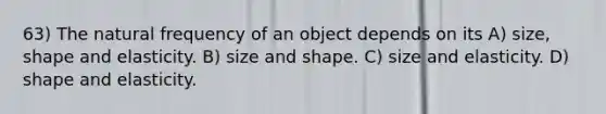 63) The natural frequency of an object depends on its A) size, shape and elasticity. B) size and shape. C) size and elasticity. D) shape and elasticity.