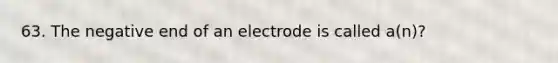 63. The negative end of an electrode is called a(n)?