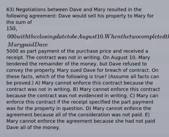 63) Negotiations between Dave and Mary resulted in the following agreement: Dave would sell his property to Mary for the sum of 150,000 with the closing date to be August 10. When the two completed their discussion, Mary paid Dave5000 as part payment of the purchase price and received a receipt. The contract was not in writing. On August 10, Mary tendered the remainder of the money, but Dave refused to convey the property. Mary sued Dave for breach of contract. On these facts, which of the following is true? (Assume all facts can be proved.) A) Mary cannot enforce this contract because the contract was not in writing. B) Mary cannot enforce this contract because the contract was not evidenced in writing. C) Mary can enforce this contract if the receipt specified the part payment was for the property in question. D) Mary cannot enforce the agreement because all of the consideration was not paid. E) Mary cannot enforce the agreement because she had not paid Dave all of the money.