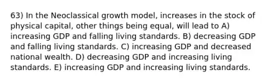 63) In the Neoclassical growth model, increases in the stock of physical capital, other things being equal, will lead to A) increasing GDP and falling living standards. B) decreasing GDP and falling living standards. C) increasing GDP and decreased national wealth. D) decreasing GDP and increasing living standards. E) increasing GDP and increasing living standards.