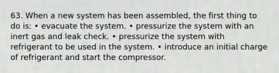 63. When a new system has been assembled, the first thing to do is: • evacuate the system. • pressurize the system with an inert gas and leak check. • pressurize the system with refrigerant to be used in the system. • introduce an initial charge of refrigerant and start the compressor.