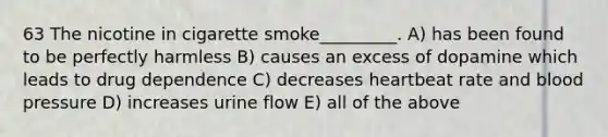 63 The nicotine in cigarette smoke_________. A) has been found to be perfectly harmless B) causes an excess of dopamine which leads to drug dependence C) decreases heartbeat rate and blood pressure D) increases urine flow E) all of the above