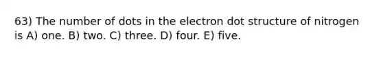 63) The number of dots in the electron dot structure of nitrogen is A) one. B) two. C) three. D) four. E) five.