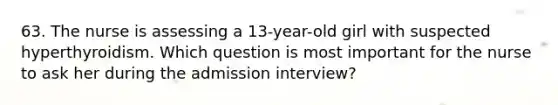 63. The nurse is assessing a 13-year-old girl with suspected hyperthyroidism. Which question is most important for the nurse to ask her during the admission interview?