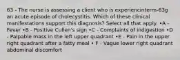 63 - The nurse is assessing a client who is experiencinterm-63g an acute episode of cholecystitis. Which of these clinical manifestations support this diagnosis? Select all that apply. •A - Fever •B - Positive Cullen's sign •C - Complaints of indigestion •D - Palpable mass in the left upper quadrant •E - Pain in the upper right quadrant after a fatty meal • F - Vague lower right quadrant abdominal discomfort