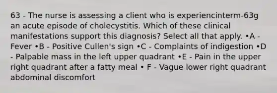 63 - The nurse is assessing a client who is experiencinterm-63g an acute episode of cholecystitis. Which of these clinical manifestations support this diagnosis? Select all that apply. •A - Fever •B - Positive Cullen's sign •C - Complaints of indigestion •D - Palpable mass in the left upper quadrant •E - Pain in the upper right quadrant after a fatty meal • F - Vague lower right quadrant abdominal discomfort