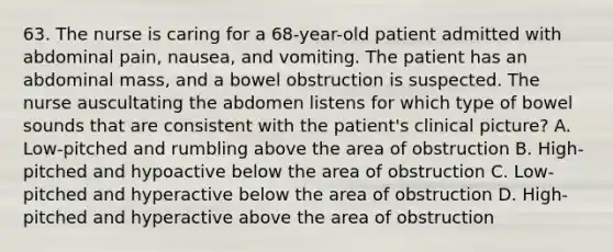 63. The nurse is caring for a 68-year-old patient admitted with abdominal pain, nausea, and vomiting. The patient has an abdominal mass, and a bowel obstruction is suspected. The nurse auscultating the abdomen listens for which type of bowel sounds that are consistent with the patient's clinical picture? A. Low-pitched and rumbling above the area of obstruction B. High-pitched and hypoactive below the area of obstruction C. Low-pitched and hyperactive below the area of obstruction D. High-pitched and hyperactive above the area of obstruction