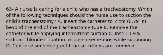 63- A nurse is caring for a child who has a tracheostomy. Which of the following techniques should the nurse use to suction the child's tracheostomy? A. Insert the catheter to 2 cm (0.79 in) beyond the end of the tracheostomy tube B. Remove the catheter while applying intermittent suction C. Instill 0.9% sodium chloride irrigation to loosen secretions while suctioning D. Continue suctioning until the secretions are removed