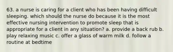 63. a nurse is caring for a client who has been having difficult sleeping. which should the nurse do because it is the most effective nursing intervention to promote sleep that is appropriate for a client in any situation? a. provide a back rub b. play relaxing music c. offer a glass of warm milk d. follow a routine at bedtime