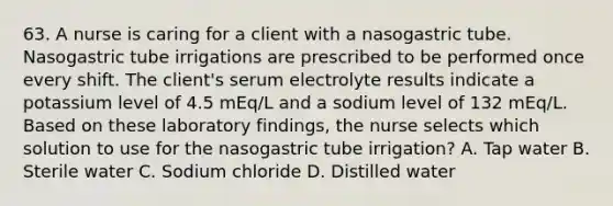 63. A nurse is caring for a client with a nasogastric tube. Nasogastric tube irrigations are prescribed to be performed once every shift. The client's serum electrolyte results indicate a potassium level of 4.5 mEq/L and a sodium level of 132 mEq/L. Based on these laboratory findings, the nurse selects which solution to use for the nasogastric tube irrigation? A. Tap water B. Sterile water C. Sodium chloride D. Distilled water