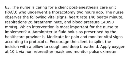 63. The nurse is caring for a client post-anesthesia care unit (PACU) who underwent a thoracotomy two hours ago. The nurse observes the following vital signs: heart rate 140 beats/ minute, respirations 26 breaths/minute, and blood pressure 140/90 mmHg. Which intervention is most important for the nurse to implement? a. Administer IV fluid bolus as prescribed by the healthcare provider b. Medicate for pain and monitor vital signs according to protocol c. Encourage the client to splint the incision with a pillow to cough and deep breathe d. Apply oxygen at 10 L via non-rebreather mask and monitor pulse oximeter