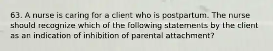 63. A nurse is caring for a client who is postpartum. The nurse should recognize which of the following statements by the client as an indication of inhibition of parental attachment?