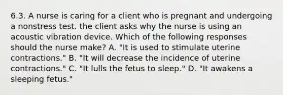 6.3. A nurse is caring for a client who is pregnant and undergoing a nonstress test. the client asks why the nurse is using an acoustic vibration device. Which of the following responses should the nurse make? A. "It is used to stimulate uterine contractions." B. "It will decrease the incidence of uterine contractions." C. "It lulls the fetus to sleep." D. "It awakens a sleeping fetus."