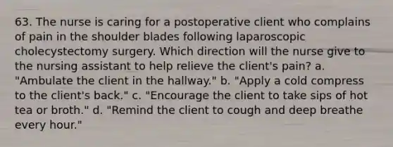 63. The nurse is caring for a postoperative client who complains of pain in the shoulder blades following laparoscopic cholecystectomy surgery. Which direction will the nurse give to the nursing assistant to help relieve the client's pain? a. "Ambulate the client in the hallway." b. "Apply a cold compress to the client's back." c. "Encourage the client to take sips of hot tea or broth." d. "Remind the client to cough and deep breathe every hour."