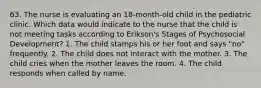 63. The nurse is evaluating an 18-month-old child in the pediatric clinic. Which data would indicate to the nurse that the child is not meeting tasks according to Erikson's Stages of Psychosocial Development? 1. The child stamps his or her foot and says "no" frequently. 2. The child does not interact with the mother. 3. The child cries when the mother leaves the room. 4. The child responds when called by name.