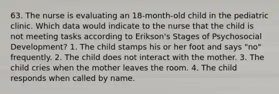 63. The nurse is evaluating an 18-month-old child in the pediatric clinic. Which data would indicate to the nurse that the child is not meeting tasks according to Erikson's Stages of Psychosocial Development? 1. The child stamps his or her foot and says "no" frequently. 2. The child does not interact with the mother. 3. The child cries when the mother leaves the room. 4. The child responds when called by name.