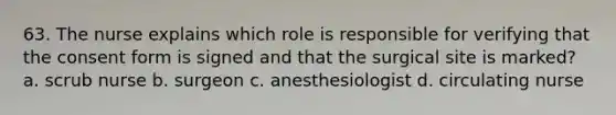 63. The nurse explains which role is responsible for verifying that the consent form is signed and that the surgical site is marked? a. scrub nurse b. surgeon c. anesthesiologist d. circulating nurse