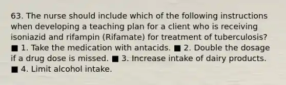 63. The nurse should include which of the following instructions when developing a teaching plan for a client who is receiving isoniazid and rifampin (Rifamate) for treatment of tuberculosis? ■ 1. Take the medication with antacids. ■ 2. Double the dosage if a drug dose is missed. ■ 3. Increase intake of dairy products. ■ 4. Limit alcohol intake.