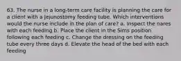 63. The nurse in a long-term care facility is planning the care for a client with a Jejunostomy feeding tube. Which interventions would the nurse include in the plan of care? a. Inspect the nares with each feeding b. Place the client in the Sims position following each feeding c. Change the dressing on the feeding tube every three days d. Elevate the head of the bed with each feeding