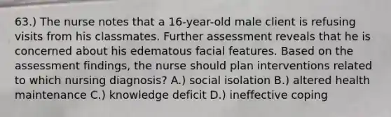 63.) The nurse notes that a 16-year-old male client is refusing visits from his classmates. Further assessment reveals that he is concerned about his edematous facial features. Based on the assessment findings, the nurse should plan interventions related to which nursing diagnosis? A.) social isolation B.) altered health maintenance C.) knowledge deficit D.) ineffective coping